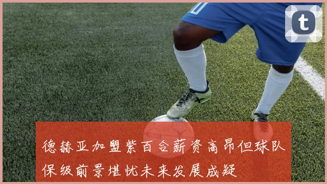 德赫亚加盟紫百合薪资高昂但球队保级前景堪忧未来发展成疑