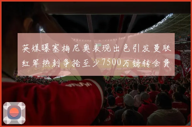 英媒曝塞梅尼奥表现出色引发曼联红军热刺争抢至少7500万镑转会费