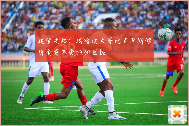 追梦之路：我将向大哥比卢普斯倾诉爱意不受指控困扰