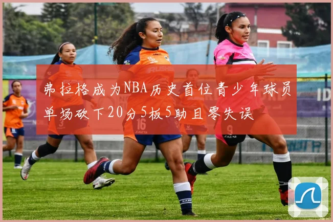 弗拉格成为NBA历史首位青少年球员单场砍下20分5板5助且零失误