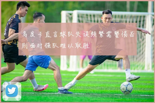 乌度卡直言球队失误频繁需警惕否则面对强队难以取胜