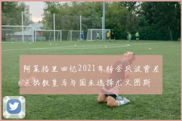 阿莱格里回忆2021年转会风波曾差点执教皇马与国米选择尤文图斯