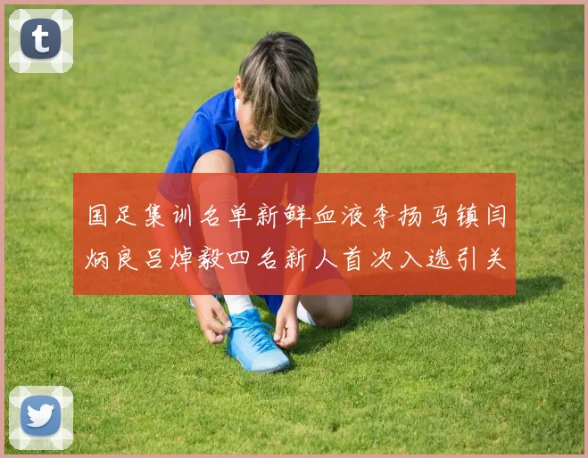 国足集训名单新鲜血液李扬马镇闫炳良吕焯毅四名新人首次入选引关注