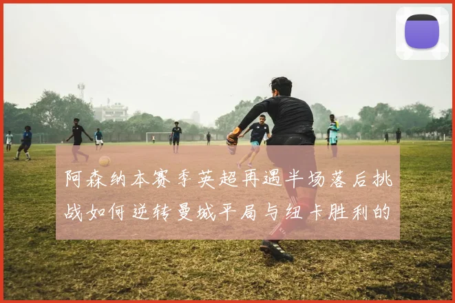 阿森纳本赛季英超再遇半场落后挑战如何逆转曼城平局与纽卡胜利的启示