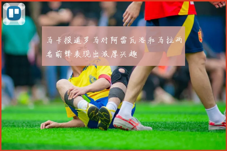 马卡报道罗马对阿雷瓦洛和马拉两名前锋表现出浓厚兴趣