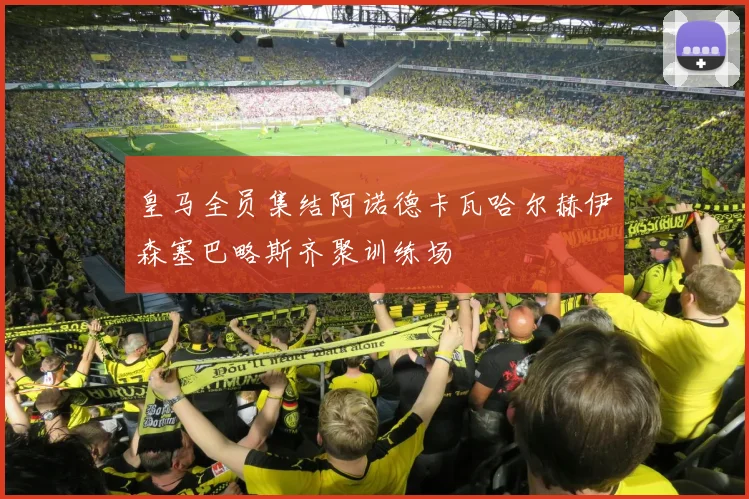 皇马全员集结阿诺德卡瓦哈尔赫伊森塞巴略斯齐聚训练场
