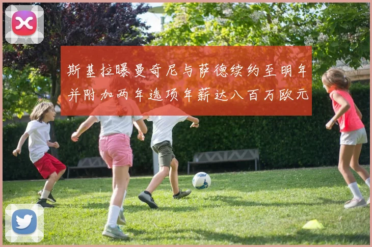 斯基拉曝曼奇尼与萨德续约至明年并附加两年选项年薪达八百万欧元
