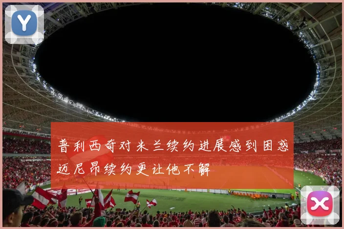 普利西奇对米兰续约进展感到困惑迈尼昂续约更让他不解