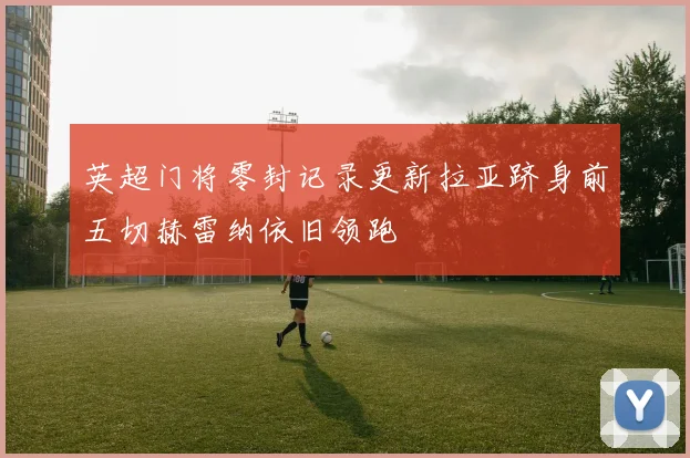 英超门将零封记录更新拉亚跻身前五切赫雷纳依旧领跑