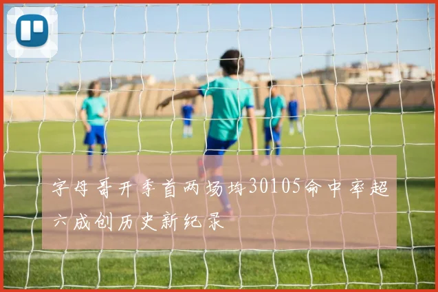 字母哥开季首两场均30105命中率超六成创历史新纪录