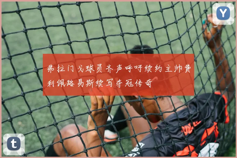 弗拉门戈球员齐声呼吁续约主帅费利佩路易斯续写夺冠传奇