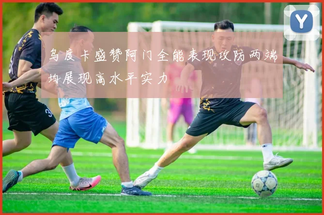 乌度卡盛赞阿门全能表现攻防两端均展现高水平实力