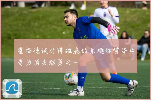 霍福德谈对阵雄鹿的乐趣称赞字母哥为顶尖球员之一