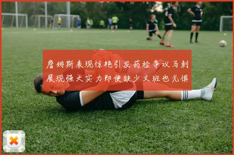 詹姆斯表现惊艳引发药检争议马刺展现强大实力即便缺少文班也无惧挑战