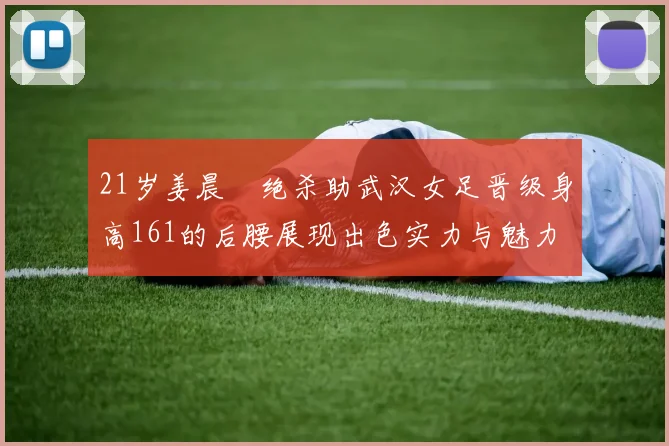 21岁姜晨璟绝杀助武汉女足晋级身高161的后腰展现出色实力与魅力