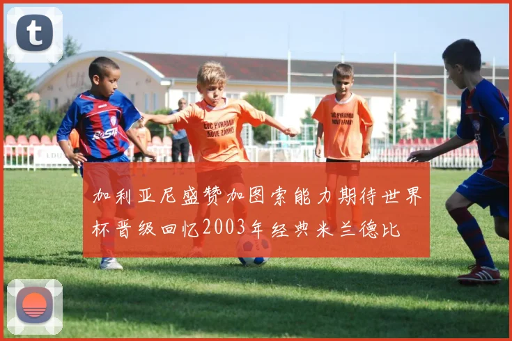 加利亚尼盛赞加图索能力期待世界杯晋级回忆2003年经典米兰德比