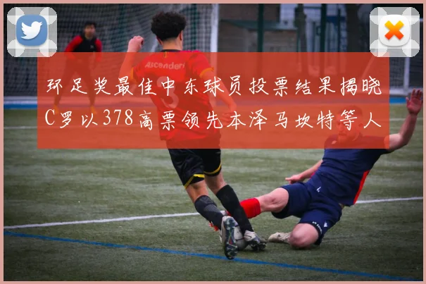 环足奖最佳中东球员投票结果揭晓C罗以378高票领先本泽马坎特等人