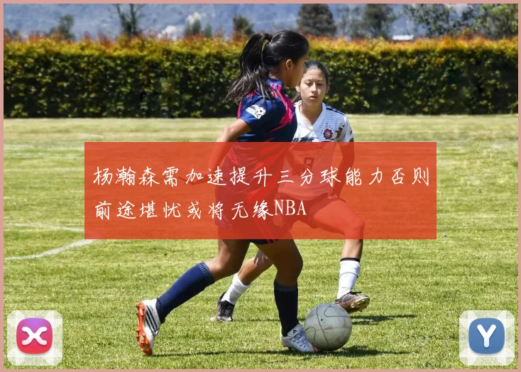 杨瀚森需加速提升三分球能力否则前途堪忧或将无缘NBA