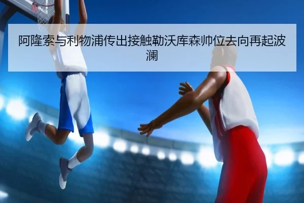阿隆索与利物浦传出接触勒沃库森帅位去向再起波澜